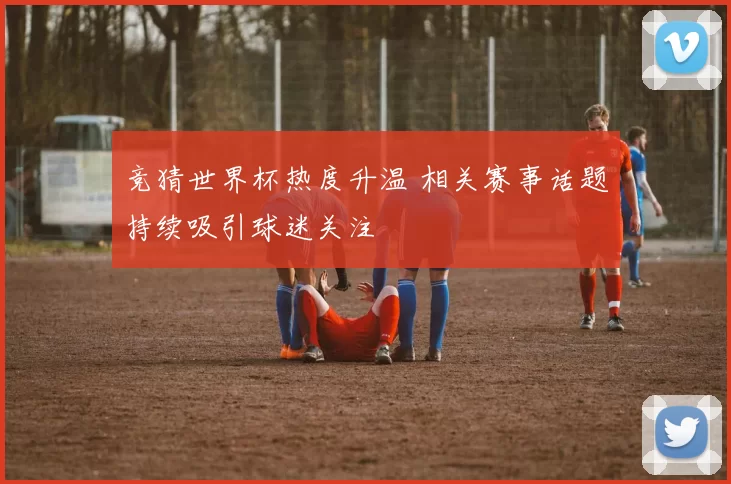 竞猜世界杯热度升温 相关赛事话题持续吸引球迷关注