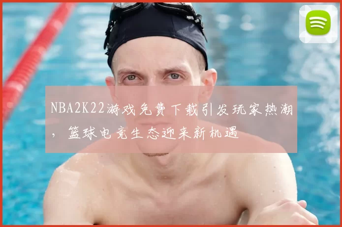 NBA2K22游戏免费下载引发玩家热潮,篮球电竞生态迎来新机遇