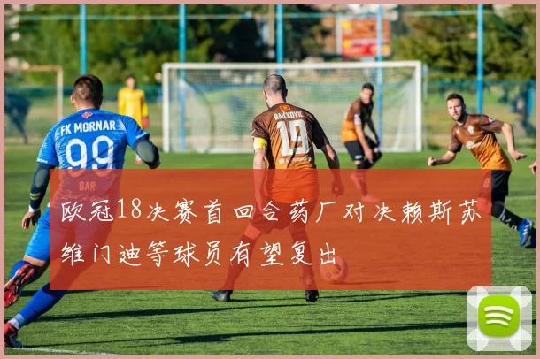 欧冠18决赛首回合药厂对决赖斯苏维门迪等球员有望复出