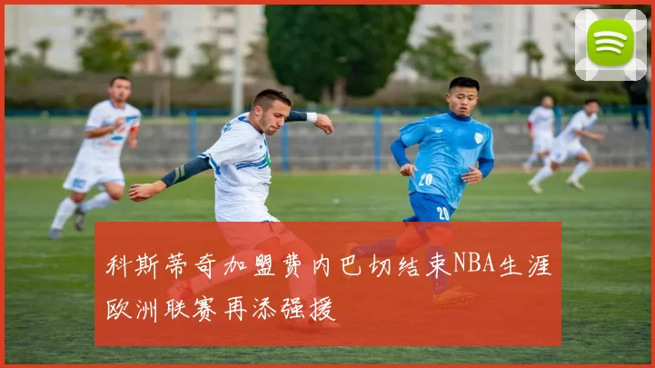 科斯蒂奇加盟费内巴切结束NBA生涯欧洲联赛再添强援