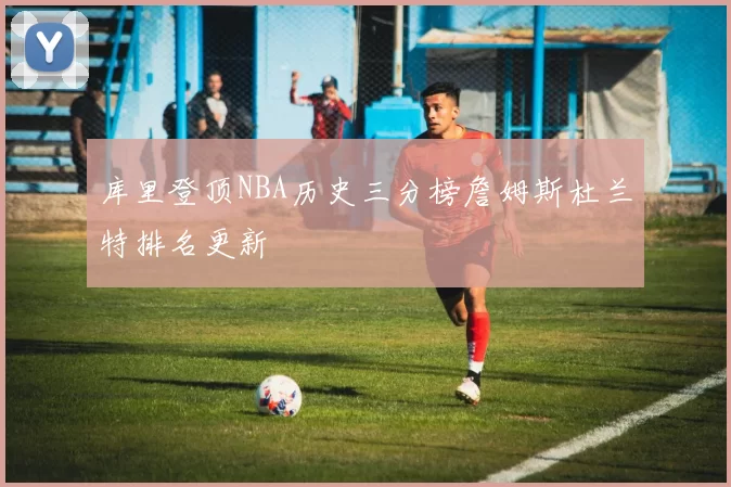库里登顶NBA历史三分榜詹姆斯杜兰特排名更新