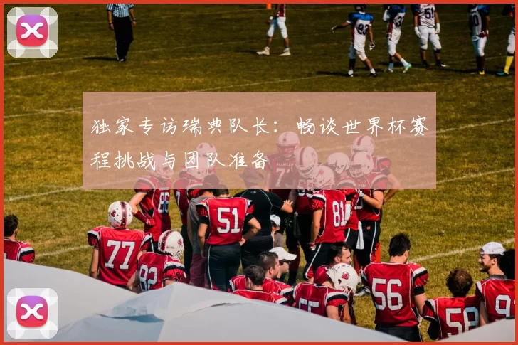独家专访瑞典队长:畅谈世界杯赛程挑战与团队准备