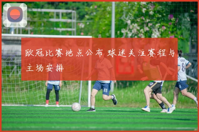 欧冠比赛地点公布 球迷关注赛程与主场安排