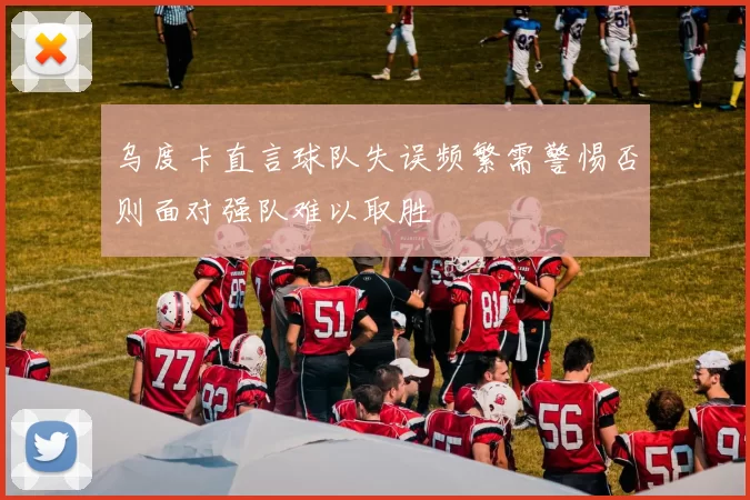 乌度卡直言球队失误频繁需警惕否则面对强队难以取胜