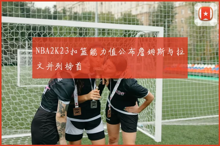 NBA2K23扣篮能力值公布詹姆斯与拉文并列榜首