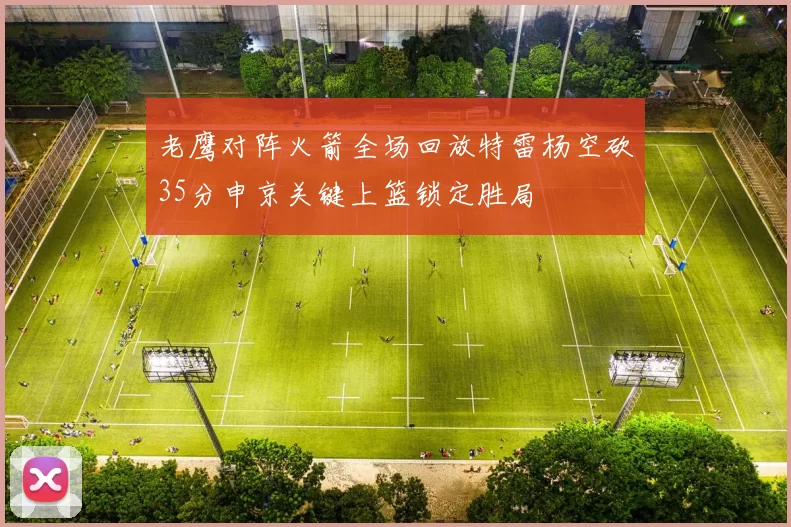 老鹰对阵火箭全场回放特雷杨空砍35分申京关键上篮锁定胜局