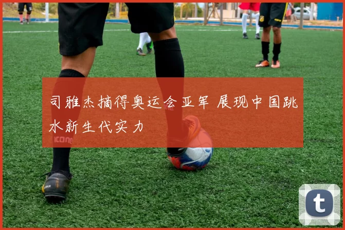 司雅杰摘得奥运会亚军 展现中国跳水新生代实力