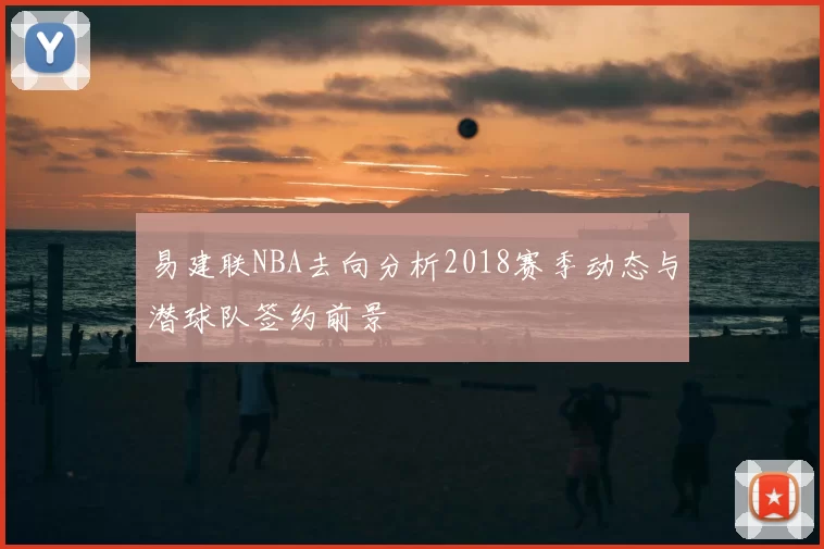 易建联NBA去向分析2018赛季动态与潜球队签约前景