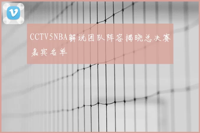CCTV5NBA解说团队阵容揭晓总决赛嘉宾名单