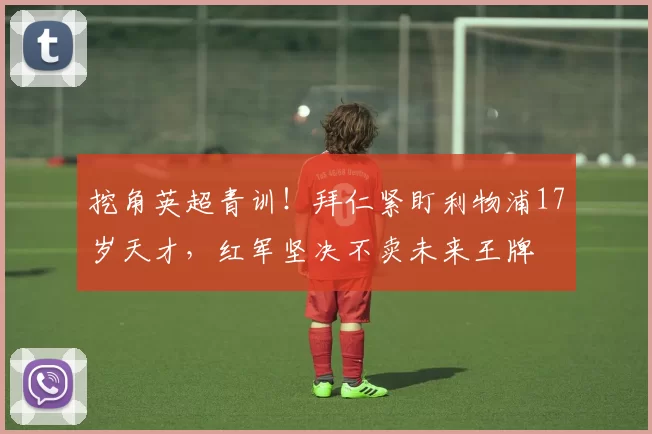 挖角英超青训!拜仁紧盯利物浦17岁天才,红军坚决不卖未来王牌