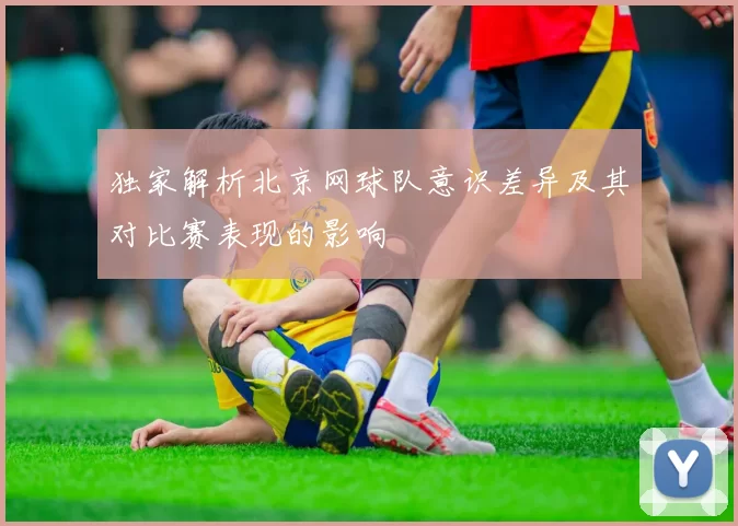 独家解析北京网球队意识差异及其对比赛表现的影响