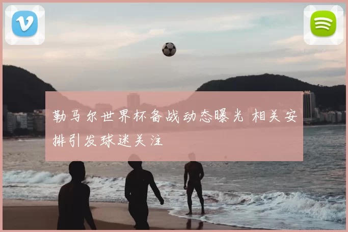 勒马尔世界杯备战动态曝光 相关安排引发球迷关注