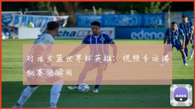 对话女篮世界杯英雄：视频专访揭秘赛场瞬间