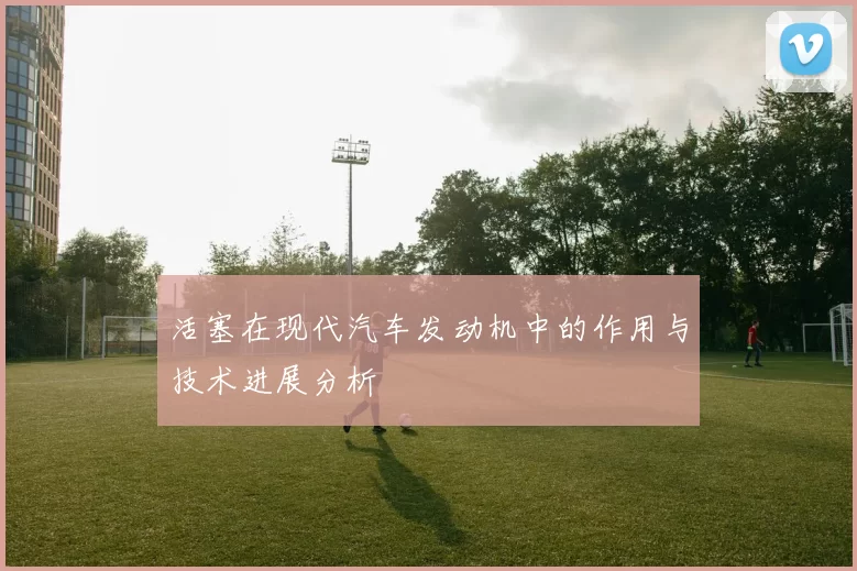 活塞在现代汽车发动机中的作用与技术进展分析