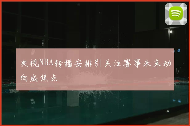 央视NBA转播安排引关注赛事未来动向成焦点