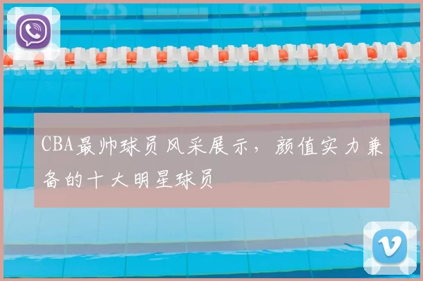 CBA最帅球员风采展示,颜值实力兼备的十大明星球员