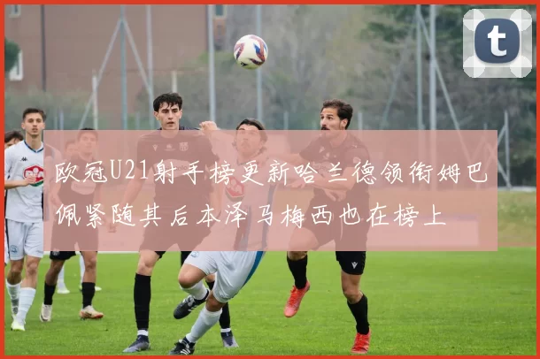 欧冠U21射手榜更新哈兰德领衔姆巴佩紧随其后本泽马梅西也在榜上