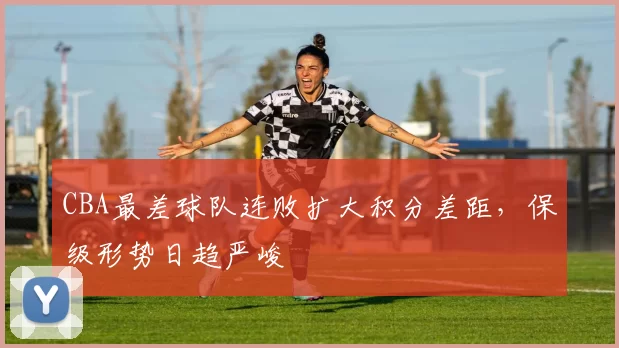 CBA最差球队连败扩大积分差距，保级形势日趋严峻