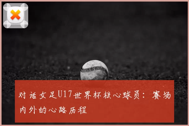 对话女足U17世界杯核心球员：赛场内外的心路历程