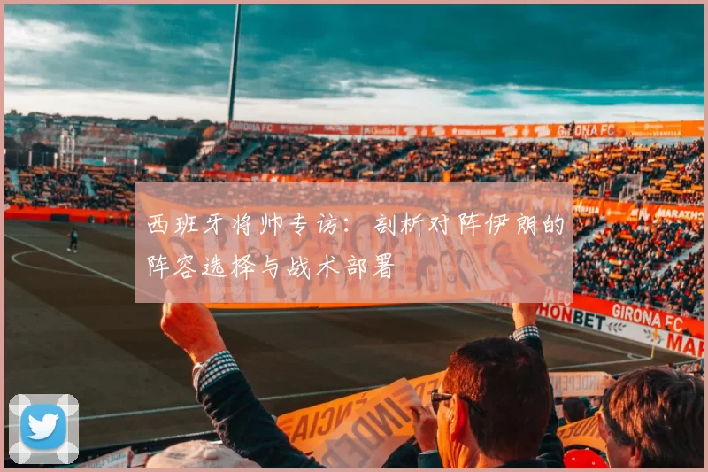 西班牙将帅专访:剖析对阵伊朗的阵容选择与战术部署