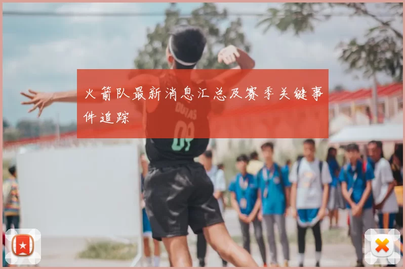 火箭队最新消息汇总及赛季关键事件追踪