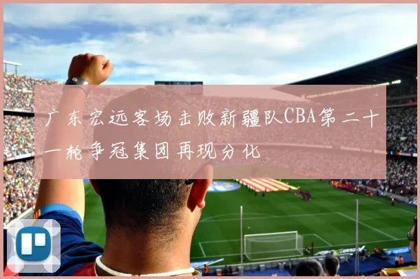 广东宏远客场击败新疆队CBA第二十一轮争冠集团再现分化