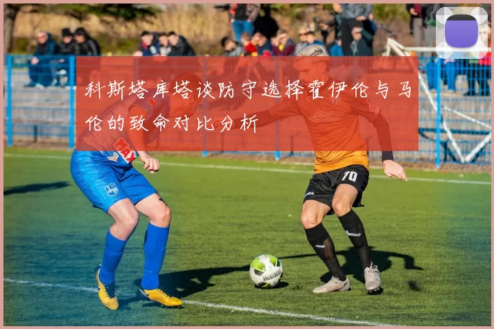 科斯塔库塔谈防守选择霍伊伦与马伦的致命对比分析