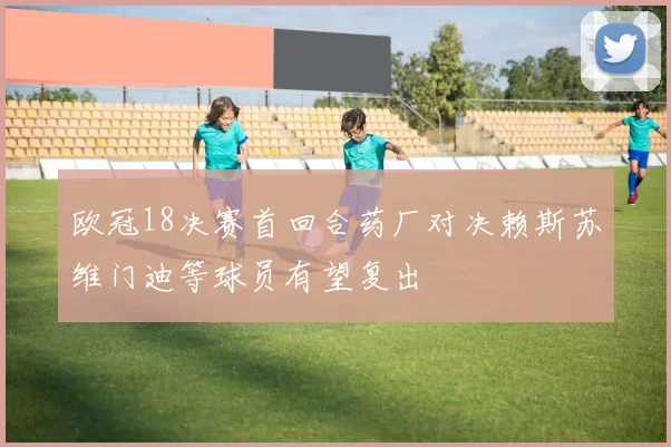 欧冠18决赛首回合药厂对决赖斯苏维门迪等球员有望复出